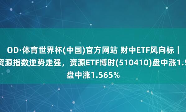 OD·体育世界杯(中国)官方网站 财中ETF风向标｜上证资源指数逆势走强，资源ETF博时(510410)盘中涨1.565%