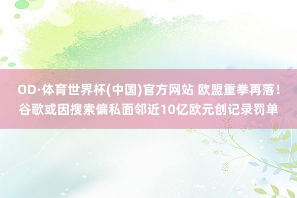 OD·体育世界杯(中国)官方网站 欧盟重拳再落！谷歌或因搜索偏私面邻近10亿欧元创记录罚单