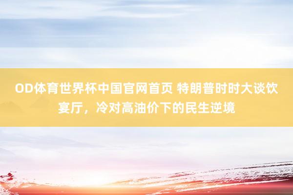 OD体育世界杯中国官网首页 特朗普时时大谈饮宴厅，冷对高油价下的民生逆境