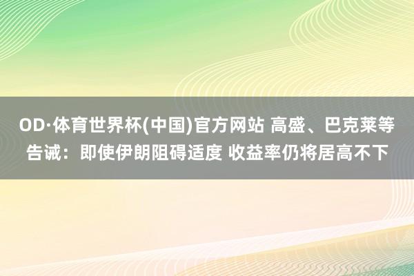 OD·体育世界杯(中国)官方网站 高盛、巴克莱等告诫：即使伊朗阻碍适度 收益率仍将居高不下