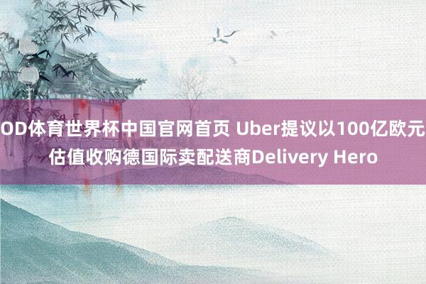 OD体育世界杯中国官网首页 Uber提议以100亿欧元估值收购德国际卖配送商Delivery Hero
