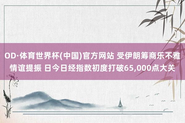 OD·体育世界杯(中国)官方网站 受伊朗筹商乐不雅情谊提振 日今日经指数初度打破65,000点大关