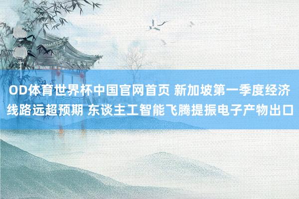 OD体育世界杯中国官网首页 新加坡第一季度经济线路远超预期 东谈主工智能飞腾提振电子产物出口