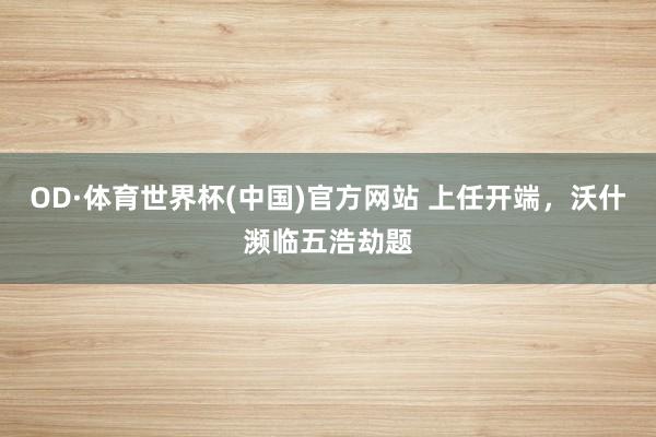 OD·体育世界杯(中国)官方网站 上任开端，沃什濒临五浩劫题