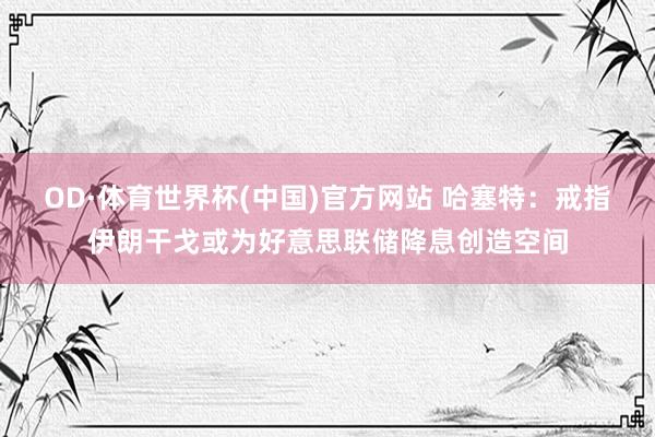 OD·体育世界杯(中国)官方网站 哈塞特：戒指伊朗干戈或为好意思联储降息创造空间