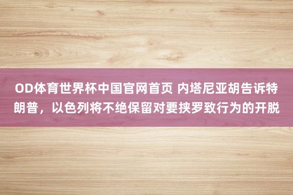 OD体育世界杯中国官网首页 内塔尼亚胡告诉特朗普，以色列将不绝保留对要挟罗致行为的开脱