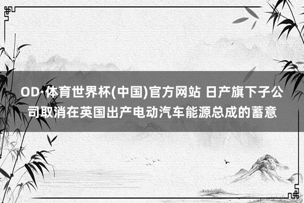 OD·体育世界杯(中国)官方网站 日产旗下子公司取消在英国出产电动汽车能源总成的蓄意