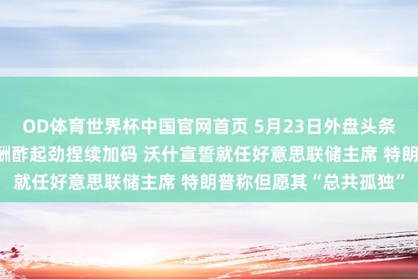 OD体育世界杯中国官网首页 5月23日外盘头条：好意思伊商酌胶著，酬酢起劲捏续加码 沃什宣誓就任好意思联储主席 特朗普称但愿其“总共孤独”