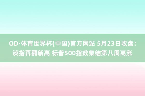 OD·体育世界杯(中国)官方网站 5月23日收盘：谈指再翻新高 标普500指数集结第八周高涨