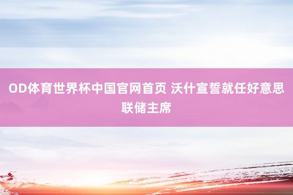 OD体育世界杯中国官网首页 沃什宣誓就任好意思联储主席