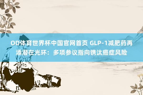 OD体育世界杯中国官网首页 GLP-1减肥药再添潜在光环：多项参议指向镌汰癌症风险