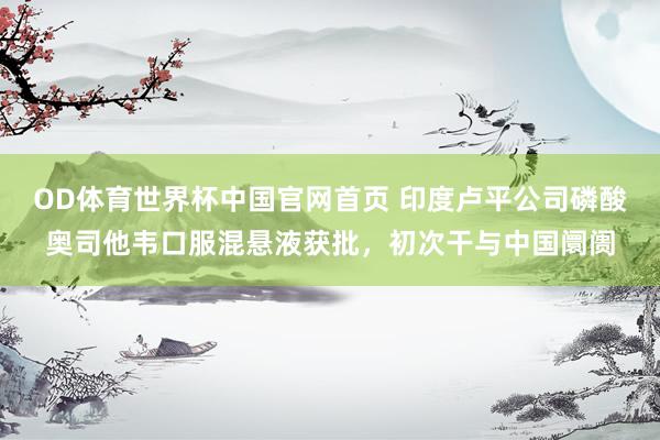 OD体育世界杯中国官网首页 印度卢平公司磷酸奥司他韦口服混悬液获批，初次干与中国阛阓