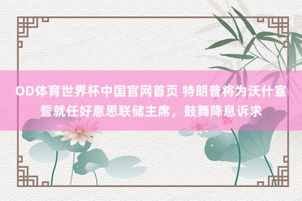 OD体育世界杯中国官网首页 特朗普将为沃什宣誓就任好意思联储主席，鼓舞降息诉求