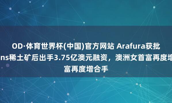 OD·体育世界杯(中国)官方网站 Arafura获批Nolans稀土矿后出手3.75亿澳元融资，澳洲女首富再度增合手
