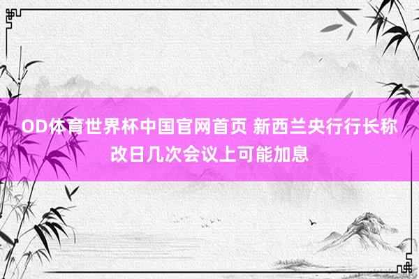 OD体育世界杯中国官网首页 新西兰央行行长称改日几次会议上可能加息