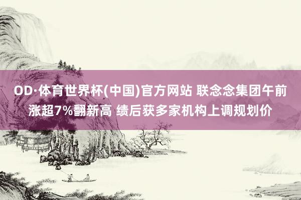 OD·体育世界杯(中国)官方网站 联念念集团午前涨超7%翻新高 绩后获多家机构上调规划价