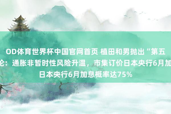 OD体育世界杯中国官网首页 植田和男抛出“第五次油价冲击”论：通胀非暂时性风险升温，市集订价日本央行6月加息概率达75%