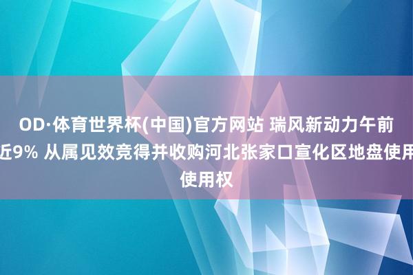 OD·体育世界杯(中国)官方网站 瑞风新动力午前涨近9% 从属见效竞得并收购河北张家口宣化区地盘使用权