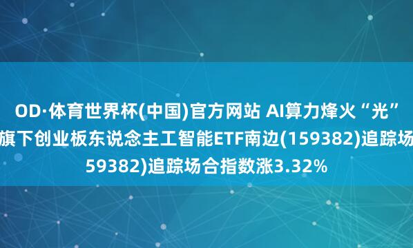 OD·体育世界杯(中国)官方网站 AI算力烽火“光”行情，南边基金旗下创业板东说念主工智能ETF南边(159382)追踪场合指数涨3.32%