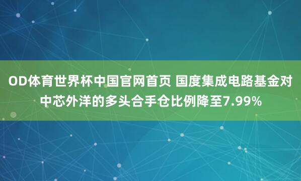 OD体育世界杯中国官网首页 国度集成电路基金对中芯外洋的多头合手仓比例降至7.99%