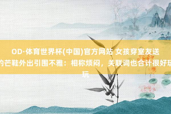 OD·体育世界杯(中国)官方网站 女孩穿室友送的芒鞋外出引围不雅：相称烦闷，关联词也合计很好玩