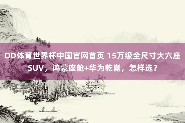 OD体育世界杯中国官网首页 15万级全尺寸大六座SUV，鸿蒙座舱+华为乾崑，怎样选？