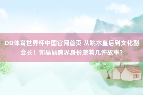 OD体育世界杯中国官网首页 从跳水皇后到文化副会长!郭晶晶跨界身份藏着几许故事?