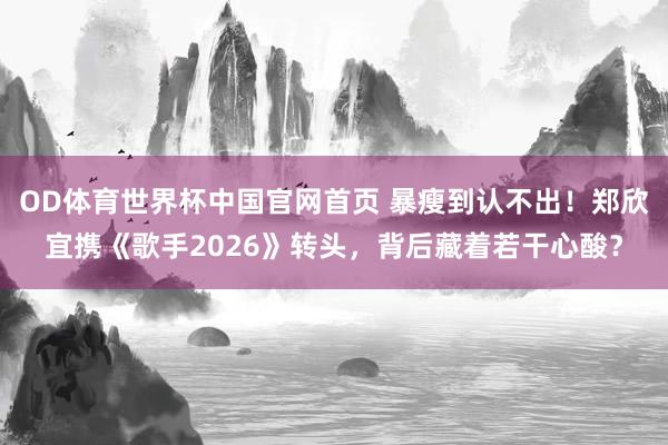 OD体育世界杯中国官网首页 暴瘦到认不出！郑欣宜携《歌手2026》转头，背后藏着若干心酸？