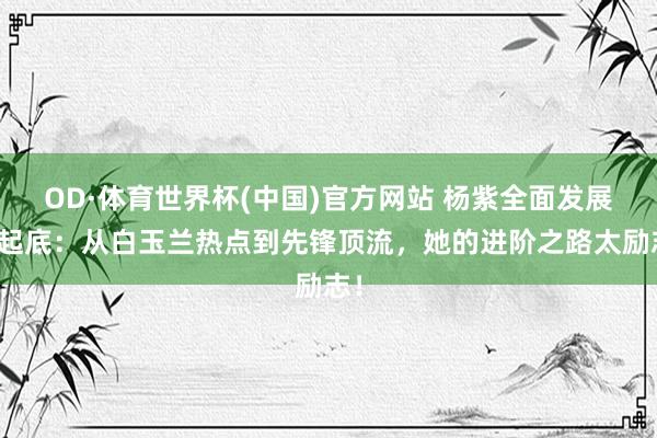 OD·体育世界杯(中国)官方网站 杨紫全面发展大起底：从白玉兰热点到先锋顶流，她的进阶之路太励志！