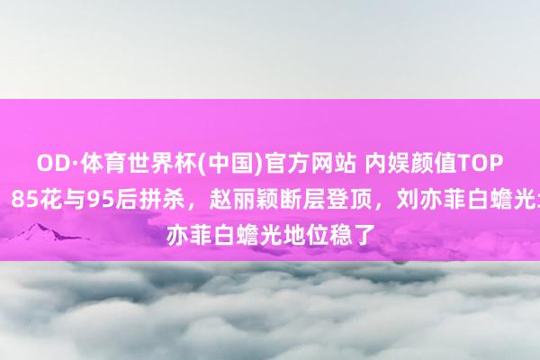 OD·体育世界杯(中国)官方网站 内娱颜值TOP10洗牌！85花与95后拼杀，赵丽颖断层登顶，刘亦菲白蟾光地位稳了
