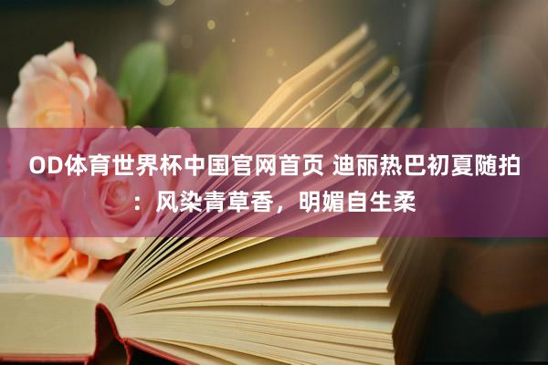OD体育世界杯中国官网首页 迪丽热巴初夏随拍:风染青草香,明媚自生柔