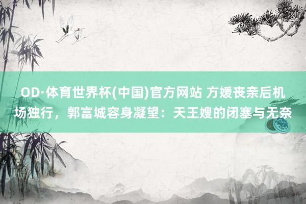 OD·体育世界杯(中国)官方网站 方媛丧亲后机场独行，郭富城容身凝望：天王嫂的闭塞与无奈