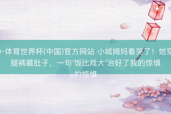 OD·体育世界杯(中国)官方网站 小城姆妈看哭了！她穿阔腿裤藏肚子，一句'饭比戏大'治好了我的惊惧