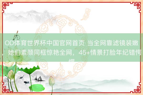 OD体育世界杯中国官网首页 当全网靠滤镜装嫩,她们素颜同框惊艳全网,45+情景打脸年纪错愕
