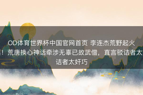 OD体育世界杯中国官网首页 李连杰荒野起火辟谣！荒唐换心神话牵涉无辜已故武僧，直言驳诘者太奸巧