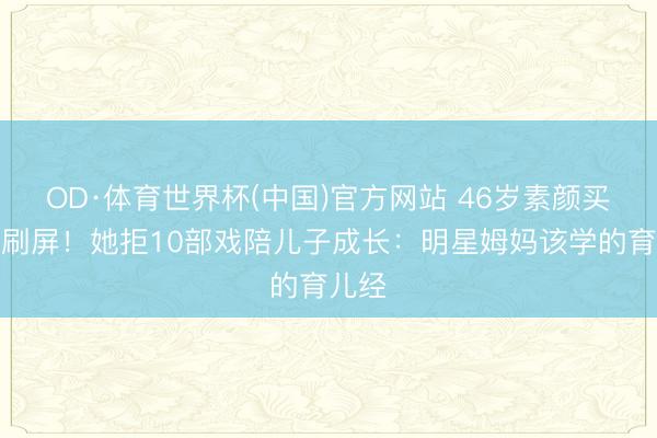 OD·体育世界杯(中国)官方网站 46岁素颜买菜照刷屏！她拒10部戏陪儿子成长：明星姆妈该学的育儿经