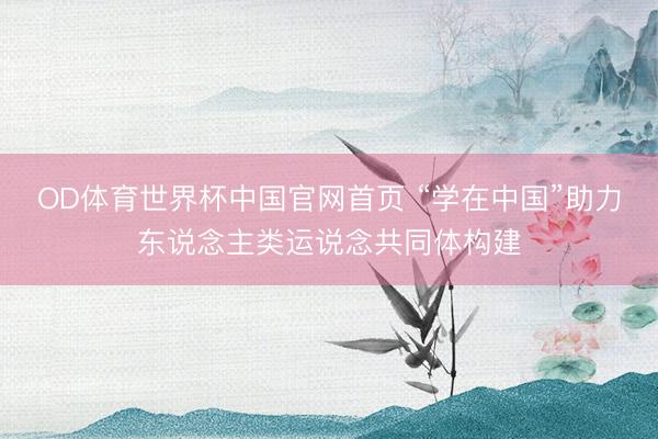OD体育世界杯中国官网首页 “学在中国”助力东说念主类运说念共同体构建