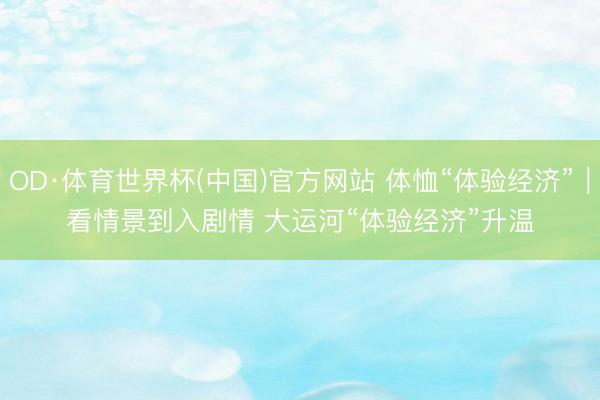 OD·体育世界杯(中国)官方网站 体恤“体验经济”｜看情景到入剧情 大运河“体验经济”升温