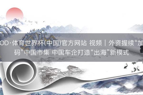 OD·体育世界杯(中国)官方网站 视频｜外资握续“加码”中国市集 中国车企打造“出海”新模式