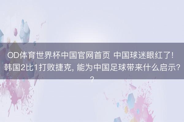 OD体育世界杯中国官网首页 中国球迷眼红了! 韩国2比1打败捷克， 能为中国足球带来什么启示?