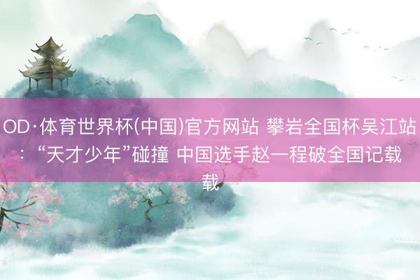 OD·体育世界杯(中国)官方网站 攀岩全国杯吴江站：“天才少年”碰撞 中国选手赵一程破全国记载
