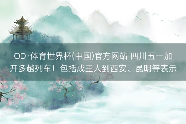 OD·体育世界杯(中国)官方网站 四川五一加开多趟列车！包括成王人到西安、昆明等表示