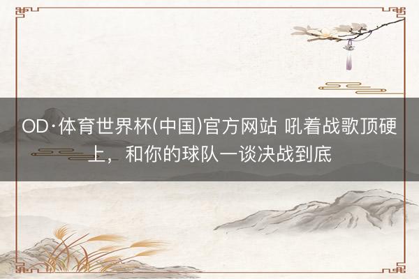 OD·体育世界杯(中国)官方网站 吼着战歌顶硬上，和你的球队一谈决战到底