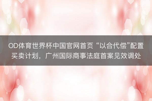 OD体育世界杯中国官网首页 “以合代偿”配置买卖计划，广州国际商事法庭首案见效调处