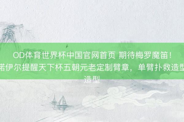 OD体育世界杯中国官网首页 期待梅罗魔笛！诺伊尔提醒天下杯五朝元老定制臂章，单臂扑救造型