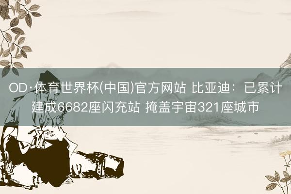 OD·体育世界杯(中国)官方网站 比亚迪:已累计建成6682座闪充站 掩盖宇宙321座城市