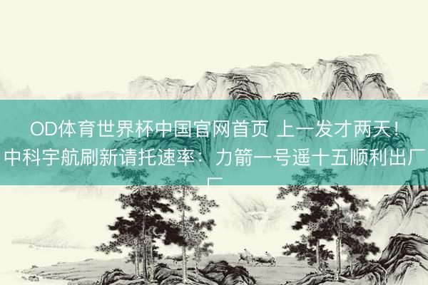 OD体育世界杯中国官网首页 上一发才两天！中科宇航刷新请托速率：力箭一号遥十五顺利出厂